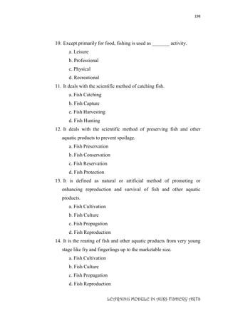 198
LEARNING MODULE IN AGRI-FISHERY ARTS
10. Except primarily for food, fishing is used as _______ activity.
a. Leisure
b. Professional
c. Physical
d. Recreational
11. It deals with the scientific method of catching fish.
a. Fish Catching
b. Fish Capture
c. Fish Harvesting
d. Fish Hunting
12. It deals with the scientific method of preserving fish and other
aquatic products to prevent spoilage.
a. Fish Preservation
b. Fish Conservation
c. Fish Reservation
d. Fish Protection
13. It is defined as natural or artificial method of promoting or
enhancing reproduction and survival of fish and other aquatic
products.
a. Fish Cultivation
b. Fish Culture
c. Fish Propagation
d. Fish Reproduction
14. It is the rearing of fish and other aquatic products from very young
stage like fry and fingerlings up to the marketable size.
a. Fish Cultivation
b. Fish Culture
c. Fish Propagation
d. Fish Reproduction
 