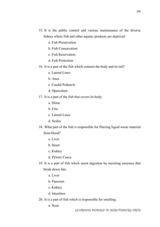 199
LEARNING MODULE IN AGRI-FISHERY ARTS
15. It is the public control and various maintenance of the diverse
fishery where fish and other aquatic products are deprived.
a. Fish Preservation
b. Fish Conservation
c. Fish Reservation
d. Fish Protection
16. It is a part of the fish which connect the body and its tail?
a. Lateral Lines
b. Anus
c. Caudal Peduncle
d. Operculum
17. It is a part of the fish that covers its body.
a. Slime
b. Fins
c. Lateral Lines
d. Scales
18. What part of the fish is responsible for filtering liquid waste material
from blood?
a. Liver
b. Heart
c. Kidney
d. Pyloric Caeca
19. It is a part of fish which assist digestion by secreting enzymes that
break down fats.
a. Liver
b. Pancreas
c. Kidney
d. Intestines
20. It is a part of fish which is responsible for smelling.
a. Nose
 