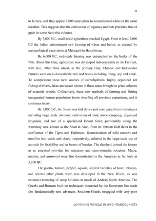11
LEARNING MODULE IN AGRI-FISHERY ARTS
to Greece, and they appear 2,000 years prior to domesticated wheat in the same
location. This suggests that the cultivation of legumes and nuts preceded that of
grain in some Neolithic cultures.
By 7,000 BC, small-scale agriculture reached Egypt. From at least 7,000
BC the Indian subcontinent saw farming of wheat and barley, as attested by
archaeological excavation at Mehrgarh in Balochistan.
By 6,000 BC, mid-scale farming was entrenched on the banks of the
Nile. About this time, agriculture was developed independently in the Far East,
with rice, rather than wheat, as the primary crop. Chinese and Indonesian
farmers went on to domesticate taro and beans including mung, soy and azuki.
To complement these new sources of carbohydrates, highly organized net
fishing of rivers, lakes and ocean shores in these areas brought in great volumes
of essential protein. Collectively, these new methods of farming and fishing
inaugurated human population boom dwarfing all previous expansions, and it
continues today.
By 5,000 BC, the Sumerians had developed core agricultural techniques
including large scale intensive cultivation of land, mono-cropping, organized
irrigation, and use of a specialized labour force, particularly along the
waterway now known as the Shatt al-Arab, from its Persian Gulf delta to the
confluence of the Tigris and Euphrates. Domestication of wild aurochs and
mouflon into cattle and sheep, respectively, ushered in the large-scale use of
animals for food/fiber and as beasts of burden. The shepherd joined the farmer
as an essential provider for sedentary and semi-nomadic societies. Maize,
manioc, and arrowroot were first domesticated in the Americas as far back as
5,200 BC.
The potato, tomato, pepper, squash, several varieties of bean, tobacco,
and several other plants were also developed in the New World, as was
extensive terracing of steep hillsides in much of Andean South America. The
Greeks and Romans built on techniques pioneered by the Sumerians but made
few fundamentally new advances. Southern Greeks struggled with very poor
 