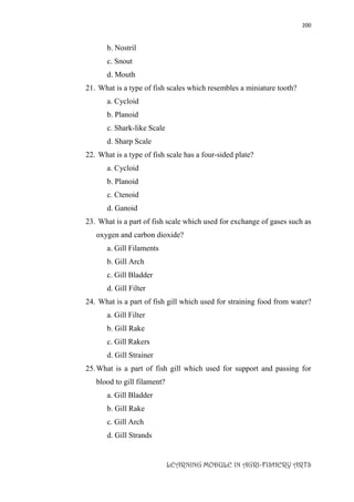 200
LEARNING MODULE IN AGRI-FISHERY ARTS
b. Nostril
c. Snout
d. Mouth
21. What is a type of fish scales which resembles a miniature tooth?
a. Cycloid
b. Planoid
c. Shark-like Scale
d. Sharp Scale
22. What is a type of fish scale has a four-sided plate?
a. Cycloid
b. Planoid
c. Ctenoid
d. Ganoid
23. What is a part of fish scale which used for exchange of gases such as
oxygen and carbon dioxide?
a. Gill Filaments
b. Gill Arch
c. Gill Bladder
d. Gill Filter
24. What is a part of fish gill which used for straining food from water?
a. Gill Filter
b. Gill Rake
c. Gill Rakers
d. Gill Strainer
25.What is a part of fish gill which used for support and passing for
blood to gill filament?
a. Gill Bladder
b. Gill Rake
c. Gill Arch
d. Gill Strands
 