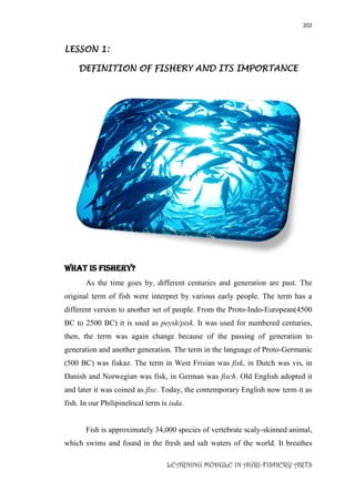 202
LEARNING MODULE IN AGRI-FISHERY ARTS
LESSON 1:
DEFINITION OF FISHERY AND ITS IMPORTANCE
What is FISHERY?
As the time goes by, different centuries and generation are past. The
original term of fish were interpret by various early people. The term has a
different version to another set of people. From the Proto-Indo-European(4500
BC to 2500 BC) it is used as peysk/pisk. It was used for numbered centuries,
then, the term was again change because of the passing of generation to
generation and another generation. The term in the language of Proto-Germanic
(500 BC) was fiskaz. The term in West Frisian was fisk, in Dutch was vis, in
Danish and Norwegian was fisk, in German was fisch. Old English adopted it
and later it was coined as fisc. Today, the contemporary English now term it as
fish. In our Philipinelocal term is isda.
Fish is approximately 34,000 species of vertebrate scaly-skinned animal,
which swims and found in the fresh and salt waters of the world. It breathes
 