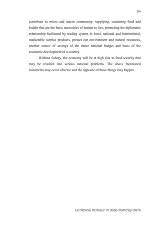 204
LEARNING MODULE IN AGRI-FISHERY ARTS
contribute to micro and macro community; supplying, sustaining food and
fodder that are the basic necessities of human to live, promoting the diplomatic
relationship facilitated by trading system in local, national and international,
marketable surplus products, protect our environment and natural resources,
another source of savings of the entire national budget and basis of the
economic development of a country.
Without fishery, the economy will be at high risk to food security that
may be resulted into serious national problems. The above mentioned
statements may occur obverse and the opposite of those things may happen.
 