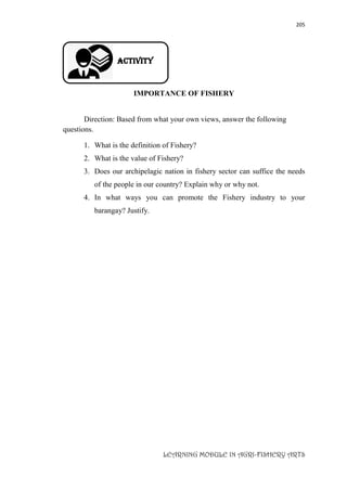 205
LEARNING MODULE IN AGRI-FISHERY ARTS
Activity
IMPORTANCE OF FISHERY
Direction: Based from what your own views, answer the following
questions.
1. What is the definition of Fishery?
2. What is the value of Fishery?
3. Does our archipelagic nation in fishery sector can suffice the needs
of the people in our country? Explain why or why not.
4. In what ways you can promote the Fishery industry to your
barangay? Justify.
 