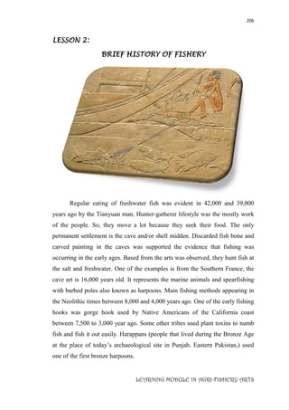 206
LEARNING MODULE IN AGRI-FISHERY ARTS
LESSON 2:
BRIEF HISTORY OF FISHERY
Regular eating of freshwater fish was evident in 42,000 and 39,000
years ago by the Tianyuan man. Hunter-gatherer lifestyle was the mostly work
of the people. So, they move a lot because they seek their food. The only
permanent settlement is the cave and/or shell midden. Discarded fish bone and
carved painting in the caves was supported the evidence that fishing was
occurring in the early ages. Based from the arts was observed, they hunt fish at
the salt and freshwater. One of the examples is from the Southern France, the
cave art is 16,000 years old. It represents the marine animals and spearfishing
with barbed poles also known as harpoons. Main fishing methods appearing in
the Neolithic times between 8,000 and 4,000 years ago. One of the early fishing
hooks was gorge hook used by Native Americans of the California coast
between 7,500 to 3,000 year ago. Some other tribes used plant toxins to numb
fish and fish it out easily. Harappans (people that lived during the Bronze Age
at the place of today’s archaeological site in Punjab, Eastern Pakistan,) used
one of the first bronze harpoons.
 