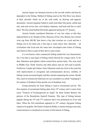 207
LEARNING MODULE IN AGRI-FISHERY ARTS
Ancient Egypt was famously known as the sea-side settlers and heavily
dependent to the fishing. Method of fishing used on the Nile River was shown
at their artworks which are at the wall tomb, on drawing and papyrus
documents. Ancient Egyptian fished in small reed ships Nile perch, catfish and
eels, and used woven nets, weir baskets, harpoons, and hook and line to catch
them. The first metal barbed fish hooks appeared during the 12th
dynasty.
Ancient Greeks considered fisherman of very low status so that they
depicted them in art. Despite of this, Museum of Fine Arts, Boston, has a Greek
wine cup from 500 BC that shows a boy that crouches on a rock and has a
fishing rod in his hand and a fish trap in water below him. Basically – all
civilizations that lived near the water have developed some forms of fishing
and relied on fish as a part of their diet to some extent.
It is not known when commercial fishing started but was characteristic
for it was that is used types of fishing which allowed for a larger catch. To do
that, fishermen used gillnets which existed from ancient times. Thy were used
in Middle East, North America and other places and are still used in pacific
Northwest, Canada and Alaska. Early fishermen used nets close to the coast but
with improvements in navigation and communication devices, mobility of
fishing vessels increased largely and they started conquering the oceans. Beside
fish, catch of commercial fishermen are sea cucumbers (so called “trepanging”)
for markets of Southern China and the rest of Southeast Asia.
Except primarily for food, fishing is used as recreational activity. The
first mention of recreational fishing dates from 15th
century and it comes from
essay “Treatyse of Fysshyngewyth an Angle” by dame Juliana Berners, the
prioress of the Benedictine Sopwell Nunnery. This type of fishing became
popular during the 16th
and 17th
centuries and it was performed on rivers and
lakes. When the first motorboats appeared in 19th
century, big-game fishing
started to be popular. Dr.Charles Frederick Holder, a marine biologist and early
conservationist is considered an inventor of this branch of fishing.
 