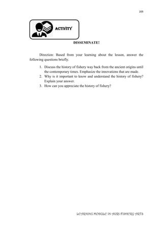 209
LEARNING MODULE IN AGRI-FISHERY ARTS
Activity
DISSEMINATE!
Direction: Based from your learning about the lesson, answer the
following questions briefly.
1. Discuss the history of fishery way back from the ancient origins until
the contemporary times. Emphasize the innovations that are made.
2. Why is it important to know and understand the history of fishery?
Explain your answer.
3. How can you appreciate the history of fishery?
 