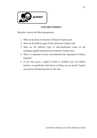 216
LEARNING MODULE IN AGRI-FISHERY ARTS
Activity
EXPLORE FISHERY!
Direction: Answer the following questions.
1. What are the three (3) branches of Fishery? Explain each.
2. What are the different types of fish cultivation? Explain each.
3. What are the different types of sub-classification based on the
techniques applied and financial investments? Explain each.
4. Why is it important to know and understand the importance of fishery
branches?
5. If you were given a capital to build or establish your own fishery
business, in specifically what branch of fishery do you prefer? Explain
your answer and share/present it to the class.
 