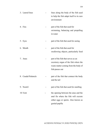 218
LEARNING MODULE IN AGRI-FISHERY ARTS
3. Lateral lines - lines along the body of the fish used
to help the fish adapt itself to its new
environment
4. Fins - part of the fish that used for
swimming, balancing and propelling
in water
5. Eyes - part of the fish that used for seeing
6. Mouth - part of the fish that used for
swallowing objects, particularly food
7. Anus - part of the fish that serves as an
excretory organ of the fish where the
waste matter coming from the body of
fish passes out
8. Caudal Peduncle - part of the fish that connect the body
and the tail
9. Nostril - part of the fish that used for smelling
10.Vent - the opening between the anus and the
anal fin where the fish will excrete
either eggs or sperm. Also known as
genital papilla
 