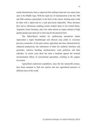 13
LEARNING MODULE IN AGRI-FISHERY ARTS
useful characteristics had so improved that yield per land unit was many times
seen in the Middle Ages. With the rapid rise of mechanization in the late 19th
and 20th centuries, particularly in the form of the tractor, farming tasks could
be done with a speed and on a scale previously impossible. These advances
have led to efficiencies enabling certain modern farms in the United States,
Argentina, Israel, Germany, and a few other nations to output volumes of high
quality produce per land unit at what may be the practical limit.
The Haber-Bosch method for synthesizing ammonium nitrate
represented a major breakthrough and allowed crop yields to overcome
previous constraints. In the past century agriculture has been characterized by
enhanced productivity, the substitution of labor for synthetic fertilizers and
pesticides, selective breeding, mechanization, water pollution, and farm
subsidies. In recent years there has been a backlash against the external
environmental effects of conventional agriculture, resulting in the organic
movement.
Agricultural exploration expeditions, since the late nineteenth century,
have been mounted to find new species and new agricultural practices in
different areas of the world.
 