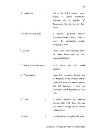 220
LEARNING MODULE IN AGRI-FISHERY ARTS
4. Lateral line - one of the fish’s primary sense
organs. It detects underwater
vibration and is capable of
determining the direction of their
source
5. Swim or Air Bladder - a hollow, gas-filled balance
organ that allows a fish to conserve
energy by maintaining neutral
buoyancy in water
6. Kidney - filters liquid waste materials from
the blood. These waste are then
passed out the body
7. Stomach and intestines - break down food and absorb
nutrients
8. Pyloric caeca - finger like projection located near
the functions of the stomach and the
Intestine. It known to secrete enzymes
that aid digestion. It may also
function to absorb digested food or do
both
9. Liver - it assists digestion by secreting
enzymes that break down fats, and
also serves as storage area for fats and
carbohydrates.
10.Heart - circulates blood throughout the body
 