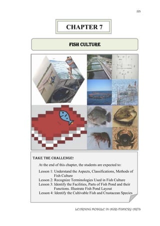 225
LEARNING MODULE IN AGRI-FISHERY ARTS
FISH CULTURE
take the challenge!
At the end of this chapter, the students are expected to:
Lesson 1: Understand the Aspects, Classifications, Methods of
Fish Culture
Lesson 2: Recognize Terminologies Used in Fish Culture
Lesson 3: Identify the Facilities, Parts of Fish Pond and their
Functions. Illustrate Fish Pond Layout
Lesson 4: Identify the Cultivable Fish and Crustacean Species
CHAPTER 7
 
