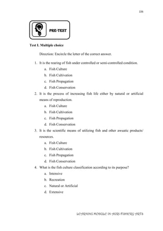 226
LEARNING MODULE IN AGRI-FISHERY ARTS
PRE-TEST
Test I. Multiple choice
Direction: Encircle the letter of the correct answer.
1. It is the rearing of fish under controlled or semi-controlled condition.
a. Fish Culture
b. Fish Cultivation
c. Fish Propagation
d. Fish Conservation
2. It is the process of increasing fish life either by natural or artificial
means of reproduction.
a. Fish Culture
b. Fish Cultivation
c. Fish Propagation
d. Fish Conservation
3. It is the scientific means of utilizing fish and other awuatic products/
resources.
a. Fish Culture
b. Fish Cultivation
c. Fish Propagation
d. Fish Conservation
4. What is the fish culture classification according to its purpose?
a. Intensive
b. Recreation
c. Natural or Artificial
d. Extensive
 