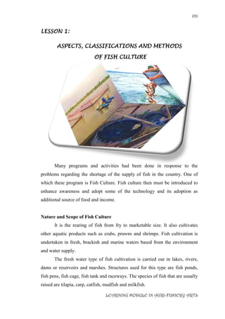 231
LEARNING MODULE IN AGRI-FISHERY ARTS
LESSON 1:
ASPECTS, CLASSIFICATIONS AND METHODS
OF FISH CULTURE
Many programs and activities had been done in response to the
problems regarding the shortage of the supply of fish in the country. One of
which these program is Fish Culture. Fish culture then must be introduced to
enhance awareness and adopt some of the technology and its adoption as
additional source of food and income.
Nature and Scope of Fish Culture
It is the rearing of fish from fry to marketable size. It also cultivates
other aquatic products such as crabs, prawns and shrimps. Fish cultivation is
undertaken in fresh, brackish and marine waters based from the environment
and water supply.
The fresh water type of fish cultivation is carried out in lakes, rivers,
dams or reservoirs and marshes. Structures used for this type are fish ponds,
fish pens, fish cage, fish tank and raceways. The species of fish that are usually
raised are tilapia, carp, catfish, mudfish and milkfish.
 