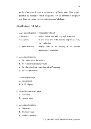 234
LEARNING MODULE IN AGRI-FISHERY ARTS
products/resources. It helps to keep the sport of fishing alive. Also, helps to
maintain the balance of certain ecosystems. Fish are important to the planet
and fish conservation can help maintain nature’s balance.
Classification of Fish Culture
1. . According to extent of financial investment
a. Intensive - utilizes limited area with very high investment
b. Extensive - utilizes wide area with minimal capital and very
low production
c. Semi-intensive - employ some or the majority of the modern
techniques of production
2. According to purpose
a. for commerce or for business
b. for recreation or for enjoyment
c. for educational and cultural or scientific pursuit
d. for food production
3. According to design
a. natural pond
b. artificial pond
4. According to state of water
a. still water
b. running water
5. According to salinity
a. freshwater
b. brackish-water
c. marine or saltwater
 