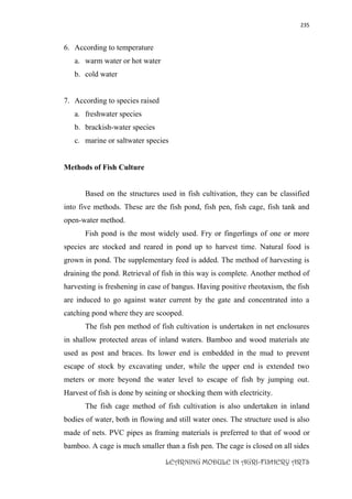 235
LEARNING MODULE IN AGRI-FISHERY ARTS
6. According to temperature
a. warm water or hot water
b. cold water
7. According to species raised
a. freshwater species
b. brackish-water species
c. marine or saltwater species
Methods of Fish Culture
Based on the structures used in fish cultivation, they can be classified
into five methods. These are the fish pond, fish pen, fish cage, fish tank and
open-water method.
Fish pond is the most widely used. Fry or fingerlings of one or more
species are stocked and reared in pond up to harvest time. Natural food is
grown in pond. The supplementary feed is added. The method of harvesting is
draining the pond. Retrieval of fish in this way is complete. Another method of
harvesting is freshening in case of bangus. Having positive rheotaxism, the fish
are induced to go against water current by the gate and concentrated into a
catching pond where they are scooped.
The fish pen method of fish cultivation is undertaken in net enclosures
in shallow protected areas of inland waters. Bamboo and wood materials ate
used as post and braces. Its lower end is embedded in the mud to prevent
escape of stock by excavating under, while the upper end is extended two
meters or more beyond the water level to escape of fish by jumping out.
Harvest of fish is done by seining or shocking them with electricity.
The fish cage method of fish cultivation is also undertaken in inland
bodies of water, both in flowing and still water ones. The structure used is also
made of nets. PVC pipes as framing materials is preferred to that of wood or
bamboo. A cage is much smaller than a fish pen. The cage is closed on all sides
 