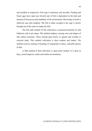 236
LEARNING MODULE IN AGRI-FISHERY ARTS
and installed in suspension. Fish cage is stationary and movable. Floating and
fixed cages have open top. Growth rate of fish is dependent on the kind and
amount of food given and suitability of the environment. Harvesting of stock is
relatively easy and complete. The fish is either scooped or the cage is merely
brought out of the water to empty the fish.
The fish tank method of fish cultivation is practiced primarily by fish
hobbyists and in pet shops. The method employs varying sizes and shapes of
fish culture structures. These include glass bowls or aquaria and wooden or
concrete tanks. This method cultivation is done outdoor and indoor. The
method involves rearing or breeding of ornamental or fancy, colourful species
of fish.
A fifth method of fish cultivation is open-water method. It is done in
bays, coastal lagoons, canals and similar environments.
 