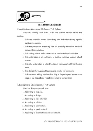237
LEARNING MODULE IN AGRI-FISHERY ARTS
Activity
BE A FISH CULTURIST!
I. Identification. Aspects and Methods of Fish Culture
Direction: Identify each item. Write the correct answer before the
number.
1. It is the scientific means of utilizing fish and other fishery aquatic
products/resources.
2. It is the process of increasing fish life either by natural or artificial
means of reproduction.
3. It is raising of fish under controlled or semi-controlled condition.
4. It is undertaken in net enclosures in shallow protected areas of inland
waters.
5. It is also undertaken in inland bodies of water, preferably in flowing
ones.
6. It is done in bays, coastal lagoons and similar environments.
7. It is the most widely used method. Fry or fingerlings of one or more
species are stocked and reared in pond up to harvest time.
II. Enumeration. Classification of Fish Culture
Direction: Enumerate each item.
1. According to purpose.
2. According to design.
3. According to state of water.
4. According to salinity.
5. According to temperature.
6. According to species raised.
7. According to extent of financial investment.
 