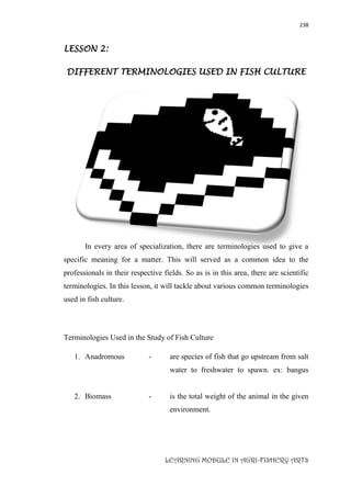 238
LEARNING MODULE IN AGRI-FISHERY ARTS
LESSON 2:
DIFFERENT TERMINOLOGIES USED IN FISH CULTURE
In every area of specialization, there are terminologies used to give a
specific meaning for a matter. This will served as a common idea to the
professionals in their respective fields. So as is in this area, there are scientific
terminologies. In this lesson, it will tackle about various common terminologies
used in fish culture.
Terminologies Used in the Study of Fish Culture
1. Anadromous - are species of fish that go upstream from salt
water to freshwater to spawn. ex: bangus
2. Biomass - is the total weight of the animal in the given
environment.
 