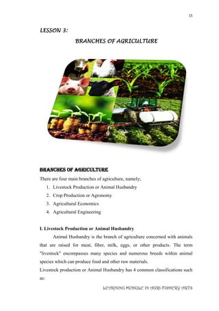 15
LEARNING MODULE IN AGRI-FISHERY ARTS
LESSON 3:
BRANCHES OF AGRICULTURE
BRANCHES OF AGRICULTURE
There are four main branches of agriculture, namely;
1. Livestock Production or Animal Husbandry
2. Crop Production or Agronomy
3. Agricultural Economics
4. Agricultural Engineering
I. Livestock Production or Animal Husbandry
Animal Husbandry is the branch of agriculture concerned with animals
that are raised for meat, fiber, milk, eggs, or other products. The term
"livestock" encompasses many species and numerous breeds within animal
species which can produce food and other raw materials.
Livestock production or Animal Husbandry has 4 common classifications such
as:
 