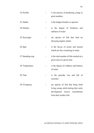 241
LEARNING MODULE IN AGRI-FISHERY ARTS
22.Prolific - is the process of producing young in
great numbers
23.Sabalo - is the bangus breeder or spawner
24.Salinity - is the degree of freshness and
saltiness of water.
25.Scavenger - are species of fish that feed on
decaying organic matter.
26.Spat - is the larvae of oyster and mussel
which are free swimming in water.
27.Standing crop - is the total number of fish stocked at a
given area at a given time.
28.Temperature - is the degree of coldness and hotness
of water.
29.Tide - is the periodic rise and fall of
seawater.
30.Viviparous - are species of fish that bring forth
living young which during their early
development receive nourishment
from their mother fish.
 