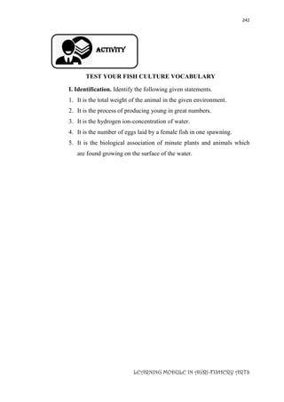 242
LEARNING MODULE IN AGRI-FISHERY ARTS
Activity
TEST YOUR FISH CULTURE VOCABULARY
I. Identification. Identify the following given statements.
1. It is the total weight of the animal in the given environment.
2. It is the process of producing young in great numbers.
3. It is the hydrogen ion-concentration of water.
4. It is the number of eggs laid by a female fish in one spawning.
5. It is the biological association of minute plants and animals which
are found growing on the surface of the water.
 