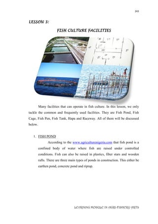 243
LEARNING MODULE IN AGRI-FISHERY ARTS
LESSON 3:
FISH CULTURE FACILITIES
Many facilities that can operate in fish culture. In this lesson, we only
tackle the common and frequently used facilities. They are Fish Pond, Fish
Cage, Fish Pen, Fish Tank, Hapa and Raceway. All of them will be discussed
below.
1. FISH POND
According to the www.agriculturenigeria.com that fish pond is a
confined body of water where fish are raised under controlled
conditions. Fish can also be raised in plastics, fiber stars and wooden
rafts. There are three main types of ponds in construction. This either be
earthen pond, concrete pond and riprap.
 