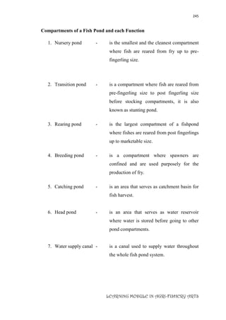245
LEARNING MODULE IN AGRI-FISHERY ARTS
Compartments of a Fish Pond and each Function
1. Nursery pond - is the smallest and the cleanest compartment
where fish are reared from fry up to pre-
fingerling size.
2. Transition pond - is a compartment where fish are reared from
pre-fingerling size to post fingerling size
before stocking compartments, it is also
known as stunting pond.
3. Rearing pond - is the largest compartment of a fishpond
where fishes are reared from post fingerlings
up to marketable size.
4. Breeding pond - is a compartment where spawners are
confined and are used purposely for the
production of fry.
5. Catching pond - is an area that serves as catchment basin for
fish harvest.
6. Head pond - is an area that serves as water reservoir
where water is stored before going to other
pond compartments.
7. Water supply canal - is a canal used to supply water throughout
the whole fish pond system.
 