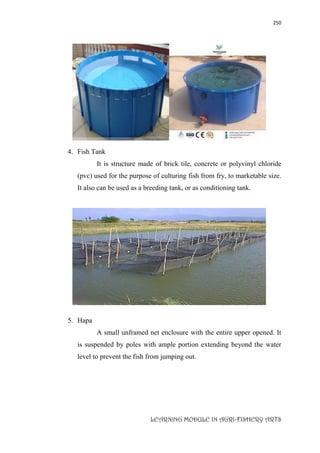 250
LEARNING MODULE IN AGRI-FISHERY ARTS
4. Fish Tank
It is structure made of brick tile, concrete or polyvinyl chloride
(pvc) used for the purpose of culturing fish from fry, to marketable size.
It also can be used as a breeding tank, or as conditioning tank.
5. Hapa
A small unframed net enclosure with the entire upper opened. It
is suspended by poles with ample portion extending beyond the water
level to prevent the fish from jumping out.
 