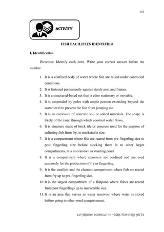 252
LEARNING MODULE IN AGRI-FISHERY ARTS
Activity
FISH FACILITIES IDENTIFIER
I. Identification.
Direction: Identify each item. Write your correct answer before the
number.
1. It is a confined body of water where fish are raised under controlled
conditions.
2. It is fastened permanently against sturdy post and frames.
3. It is a structured-based net that is ether stationary or movable.
4. It is suspended by poles with ample portion extending beyond the
water level to prevent the fish from jumping out.
5. It is an enclosure of concrete soil or added materials. The shape is
likely of the canal through which constant water flows.
6. It is structure made of brick tile or concrete used for the purpose of
culturing fish from fry, to marketable size.
7. It is a compartment where fish are reared from pre-fingerling size to
post fingerling size before stocking them in to other larger
compartments, it is also known as stunting pond.
8. It is a compartment where spawners are confined and are used
purposely for the production of fry or fingerling.
9. It is the smallest and the cleanest compartment where fish are reared
from fry up to pre-fingerling size.
10.It is the largest compartment of a fishpond where fishes are reared
from post fingerlings up to marketable size.
11.It is an area that serves as water reservoir where water is stored
before going to other pond compartments.
 
