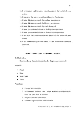 253
LEARNING MODULE IN AGRI-FISHERY ARTS
12.It is the canal used to supply water throughout the whole fish pond
system.
13.It is an area that serves as catchment basin for fish harvest.
14.It is the dike that surrounds the smallest compartment.
15.It is the dike that surrounds the biggest compartment.
16.It is the dike that surrounds the whole fish pond.
17.It is the gate that can be found in the largest compartment.
18.It is the gate that can be found in the smallest compartment.
19.It is a large gate that serves as water entrance in the whole fish pond
system.
20.It is a confined body of water where fish are raised under controlled
conditions.
DEVELOPING OWN FISH POND LAYOUT
II. Illustration.
Direction: Bring the materials needed. Do the procedures properly.
Materials:
 Pencil
 Ruler
 Bond Paper
 Folder
Procedures:
1. Prepare your materials.
2. Develop your own Fish Pond Layout. All kinds of compartments,
dikes and gates must be included.
3. Put your outcome to the folder.
4. Submit it to your teacher for assessment.
 