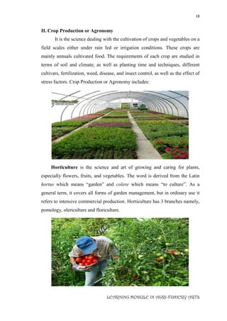 18
LEARNING MODULE IN AGRI-FISHERY ARTS
II. Crop Production or Agronomy
It is the science dealing with the cultivation of crops and vegetables on a
field scales either under rain fed or irrigation conditions. These crops are
mainly annuals cultivated food. The requirements of each crop are studied in
terms of soil and climate, as well as planting time and techniques, different
cultivars, fertilization, weed, disease, and insect control, as well as the effect of
stress factors. Crop Production or Agronomy includes:
Horticulture is the science and art of growing and caring for plants,
especially flowers, fruits, and vegetables. The word is derived from the Latin
hortus which means “garden” and colere which means “to culture”. As a
general term, it covers all forms of garden management, but in ordinary use it
refers to intensive commercial production. Horticulture has 3 branches namely,
pomology, olericulture and floriculture.
 