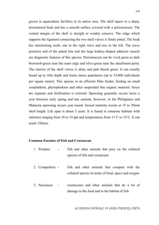 274
LEARNING MODULE IN AGRI-FISHERY ARTS
grown in aquaculture facilities in its native area. The shell tapers to a sharp,
downturned beak and has a smooth surface covered with a periostracum. The
ventral margin of the shell is straight or weakly concave. The ridge which
supports the ligament connecting the two shell valves is finely pitted. The beak
has interlocking teeth; one in the right valve and two in the left. The wavy
posterior end of the paleal line and the large kidney-shaped adductor muscle
are diagnostic features of this species. Periostracum can be vivid green to dark
brownish-green near the outer edge and olive-green near the attachment point.
The interior of the shell valves is shiny and pale bluish green. It can usually
found up to 10m depth and forms dense population (up to 35,000 individuals
per square meter). This species in an efficient filter feeder, feeding on small
zooplankton, phytoplankton and other suspended fine organic material. Sexes
are separate and fertilisation is external. Spawning generally occurs twice a
year between early spring and late autumn, however, in the Philippines and
Malaysia spawning occurs year round. Sexual maturity occurs at 15 to 30mm
shell length. Life span is about 3 years. It is found in estuarine habitats with
salinities ranging from 18 to 33 ppt and temperatures from 11˚C to 32˚C. It can
reach 150mm.
Common Enemies of Fish and Crustacean
1. Predator - fish and other animals that prey on the cultured
species of fish and crustacean
2. Competitors - fish and other animals that compete with the
cultured species in terms of food, space and oxygen
3. Nuisances - crustaceans and other animals that do a lot of
damage to the food and in the habitat of fish
 