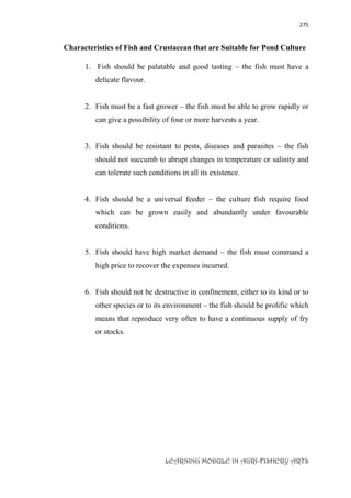 275
LEARNING MODULE IN AGRI-FISHERY ARTS
Characteristics of Fish and Crustacean that are Suitable for Pond Culture
1. Fish should be palatable and good tasting – the fish must have a
delicate flavour.
2. Fish must be a fast grower – the fish must be able to grow rapidly or
can give a possibility of four or more harvests a year.
3. Fish should be resistant to pests, diseases and parasites – the fish
should not succumb to abrupt changes in temperature or salinity and
can tolerate such conditions in all its existence.
4. Fish should be a universal feeder – the culture fish require food
which can be grown easily and abundantly under favourable
conditions.
5. Fish should have high market demand – the fish must command a
high price to recover the expenses incurred.
6. Fish should not be destructive in confinement, either to its kind or to
other species or to its environment – the fish should be prolific which
means that reproduce very often to have a continuous supply of fry
or stocks.
 