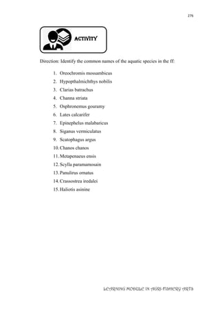 276
LEARNING MODULE IN AGRI-FISHERY ARTS
Activity
Direction: Identify the common names of the aquatic species in the ff:
1. Oreochromis mossambicus
2. Hypopthalmichthys nobilis
3. Clarias batrachus
4. Channa striata
5. Osphronemus gouramy
6. Lates calcarifer
7. Epinephelus malabaricus
8. Siganus vermiculatus
9. Scatophagus argus
10.Chanos chanos
11.Metapenaeus ensis
12.Scylla paramamosain
13.Panulirus ornatus
14.Crassostrea iredalei
15.Haliotis asinine
 