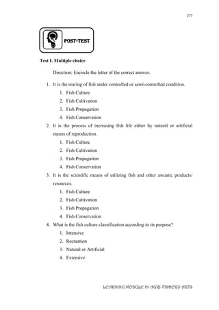 277
LEARNING MODULE IN AGRI-FISHERY ARTS
Post-TEST
Test I. Multiple choice
Direction: Encircle the letter of the correct answer.
1. It is the rearing of fish under controlled or semi-controlled condition.
1. Fish Culture
2. Fish Cultivation
3. Fish Propagation
4. Fish Conservation
2. It is the process of increasing fish life either by natural or artificial
means of reproduction.
1. Fish Culture
2. Fish Cultivation
3. Fish Propagation
4. Fish Conservation
3. It is the scientific means of utilizing fish and other awuatic products/
resources.
1. Fish Culture
2. Fish Cultivation
3. Fish Propagation
4. Fish Conservation
4. What is the fish culture classification according to its purpose?
1. Intensive
2. Recreation
3. Natural or Artificial
4. Extensive
 