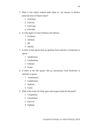 278
LEARNING MODULE IN AGRI-FISHERY ARTS
5. What is fish culture method under taken in net closures in shallow
protected areas of inland waters?
1. Fish Pond
2. Fish Pen
3. Fish Cage
4. Fish tank
6. It is the degree of water freshness and saltiness.
1. Freshness
2. Saltiness
3. pH
4. Salinity
7. It refers to fish species that go upstream from saltwater to freshwater to
spawn.
1. Anadromous
2. Catadromous
3. Endemic
4. Exotic
8. It refers to the fish species that go downstream from freshwater to
saltwater to spawn.
1. Anadromous
2. Catadromous
3. Endemic
4. Exotic
9. What is the rivalry for food, space and oxygen inside the fish pond?
1. Competition
2. Cannibalism
3. Survival
4. Fighting
 