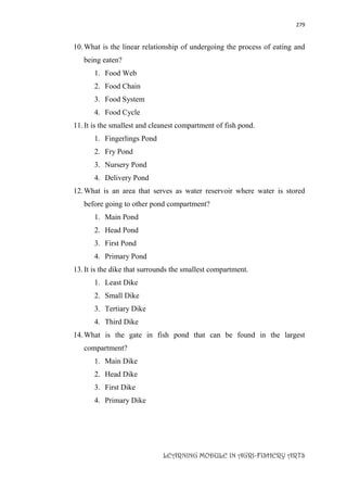279
LEARNING MODULE IN AGRI-FISHERY ARTS
10.What is the linear relationship of undergoing the process of eating and
being eaten?
1. Food Web
2. Food Chain
3. Food System
4. Food Cycle
11.It is the smallest and cleanest compartment of fish pond.
1. Fingerlings Pond
2. Fry Pond
3. Nursery Pond
4. Delivery Pond
12.What is an area that serves as water reservoir where water is stored
before going to other pond compartment?
1. Main Pond
2. Head Pond
3. First Pond
4. Primary Pond
13.It is the dike that surrounds the smallest compartment.
1. Least Dike
2. Small Dike
3. Tertiary Dike
4. Third Dike
14.What is the gate in fish pond that can be found in the largest
compartment?
1. Main Dike
2. Head Dike
3. First Dike
4. Primary Dike
 