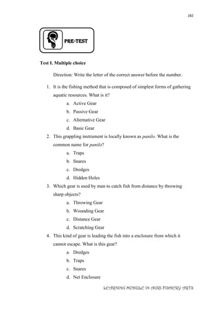 282
LEARNING MODULE IN AGRI-FISHERY ARTS
PRE-TEST
Test I. Multiple choice
Direction: Write the letter of the correct answer before the number.
1. It is the fishing method that is composed of simplest forms of gathering
aquatic resources. What is it?
a. Active Gear
b. Passive Gear
c. Alternative Gear
d. Basic Gear
2. This grappling instrument is locally known as panilo. What is the
common name for panilo?
a. Traps
b. Snares
c. Dredges
d. Hidden Holes
3. Which gear is used by man to catch fish from distance by throwing
sharp objects?
a. Throwing Gear
b. Wounding Gear
c. Distance Gear
d. Scratching Gear
4. This kind of gear is leading the fish into a enclosure from which it
cannot escape. What is this gear?
a. Dredges
b. Traps
c. Snares
d. Net Enclosure
 