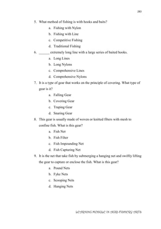 283
LEARNING MODULE IN AGRI-FISHERY ARTS
5. What method of fishing is with hooks and baits?
a. Fishing with Nylon
b. Fishing with Line
c. Competitive Fishing
d. Traditional Fishing
6. ______ extremely long line with a large series of baited hooks.
a. Long Lines
b. Long Nylons
c. Comprehensive Lines
d. Comprehensive Nylons
7. It is a type of gear that works on the principle of covering. What type of
gear is it?
a. Falling Gear
b. Covering Gear
c. Traping Gear
d. Snaring Gear
8. This gear is usually made of woven or knitted fibers with mesh to
confine fish. What is this gear?
a. Fish Net
b. Fish Filter
c. Fish Impounding Net
d. Fish Capturing Net
9. It is the net that take fish by submerging a hanging net and swiftly lifting
the gear to capture or enclose the fish. What is this gear?
a. Pound Nets
b. Fyke Nets
c. Scooping Nets
d. Hanging Nets
 