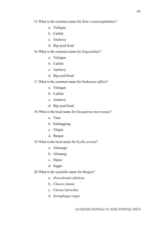 285
LEARNING MODULE IN AGRI-FISHERY ARTS
15.What is the common name for Selar crumenopthalmus?
a. Tulingan
b. Catfish
c. Anchovy
d. Big-eyed Scad
16.What is the common name for Engraulidae?
a. Tulingan
b. Catfish
c. Anchovy
d. Big-eyed Scad
17.What is the common name for Euthynnus affinis?
a. Tulingan
b. Catfish
c. Anchovy
d. Big-eyed Scad
18.What is the local name for Decapterus macrosoma?
a. Tuna
b. Galunggong
c. Tilapia
d. Bangus
19.What is the local name for Scylla serrata?
a. Alimango
b. Alimasag
c. Hipon
d. Sugpo
20.What is the scientific name for Bangus?
a. Oreochromis niloticus
b. Chanos chanos
c. Clarias batrachus
d. Scatophagus argus
 