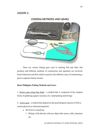 287
LEARNING MODULE IN AGRI-FISHERY ARTS
LESSON 1:
FISHING METHODS AND GEARS
There are various fishing gear used in catching fish and other fish
products and different methods of construction and operation are involved.
Some fishermen and their relatives practice the different ways of constructing a
gear to augment family income.
Basic Philippine Fishing Methods and Gears
1. Passive gear using bare hand – a method that is composed of the simplest
forms of gathering aquatic resources (I.e. hand picking and diving)
2. Active gear - a method that depend on the psychological reaction of fish to
certain physical or chemical properties
a. Mechanical stupefying
1. Hitting a fish directly with any object like stones, clubs, hammers
etc.
 