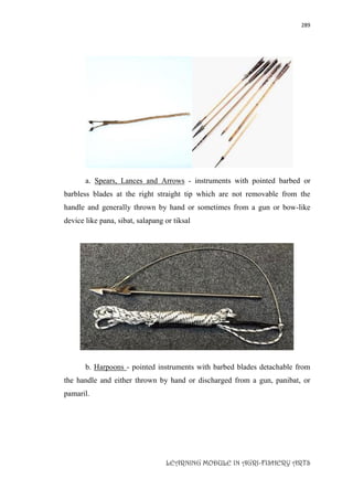 289
LEARNING MODULE IN AGRI-FISHERY ARTS
a. Spears, Lances and Arrows - instruments with pointed barbed or
barbless blades at the right straight tip which are not removable from the
handle and generally thrown by hand or sometimes from a gun or bow-like
device like pana, sibat, salapang or tiksal
b. Harpoons - pointed instruments with barbed blades detachable from
the handle and either thrown by hand or discharged from a gun, panibat, or
pamaril.
 