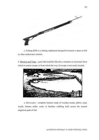 290
LEARNING MODULE IN AGRI-FISHERY ARTS
c. Fishing Rifle is a fishing implement designed to launch a spear at fish
or other underwater animals.
5. Barriers and Traps - gears that lead the fish into a situation or enclosure from
which it cannot escape or from which the way of escape is not easily located.
a. Barricades - complete barriers made of wooden trunks, debris, mud,
weeds, banana stalks, rocks or bamboo webbing built across the natural
migration path of fish.
 
