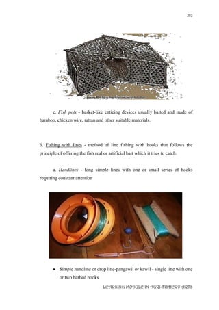 292
LEARNING MODULE IN AGRI-FISHERY ARTS
c. Fish pots - basket-like enticing devices usually baited and made of
bamboo, chicken wire, rattan and other suitable materials.
6. Fishing with lines - method of line fishing with hooks that follows the
principle of offering the fish real or artificial bait which it tries to catch.
a. Handlines - long simple lines with one or small series of hooks
requiring constant attention
 Simple handline or drop line-pangawil or kawil - single line with one
or two barbed hooks
 