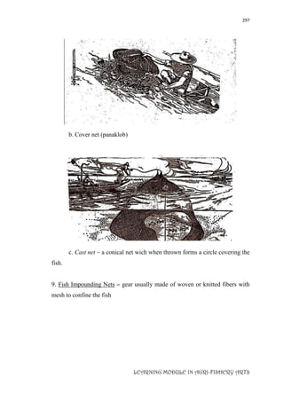 297
LEARNING MODULE IN AGRI-FISHERY ARTS
b. Cover net (panaklob)
c. Cast net – a conical net wich when thrown forms a circle covering the
fish.
9. Fish Impounding Nets – gear usually made of woven or knitted fibers with
mesh to confine the fish
 