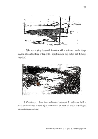 299
LEARNING MODULE IN AGRI-FISHERY ARTS
c. Fyke nets – winged conical filter nets with a series of circular hoops
leading into a closed sac or trap with a small opening that makes exit difficult.
(dayakos)
d. Pound nets – fixed impounding net supported by stakes or held in
place or maintained in form by a combination of floats or buoys and weights
and anchors (otoshi-ami)
 