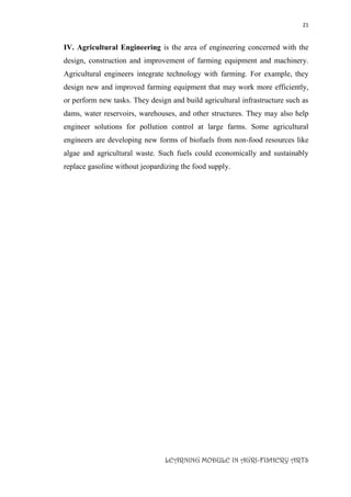 21
LEARNING MODULE IN AGRI-FISHERY ARTS
IV. Agricultural Engineering is the area of engineering concerned with the
design, construction and improvement of farming equipment and machinery.
Agricultural engineers integrate technology with farming. For example, they
design new and improved farming equipment that may work more efficiently,
or perform new tasks. They design and build agricultural infrastructure such as
dams, water reservoirs, warehouses, and other structures. They may also help
engineer solutions for pollution control at large farms. Some agricultural
engineers are developing new forms of biofuels from non-food resources like
algae and agricultural waste. Such fuels could economically and sustainably
replace gasoline without jeopardizing the food supply.
 