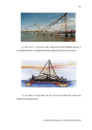 303
LEARNING MODULE IN AGRI-FISHERY ARTS
g. New Look – a lift net is like a bag net but the handling process is
accomplished from a rectangular platform supported by four-corner posts.
h. Two Boat or Four Boat Lift Net- lift nets in which the corners are
lifted from anchored boats.
 