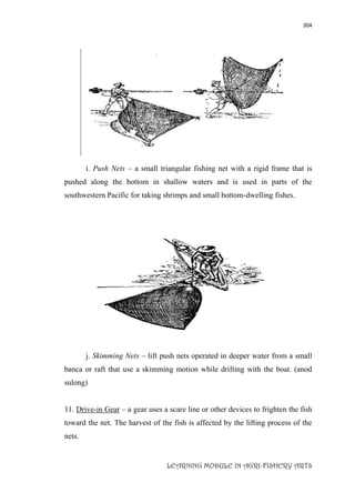 304
LEARNING MODULE IN AGRI-FISHERY ARTS
i. Push Nets – a small triangular fishing net with a rigid frame that is
pushed along the bottom in shallow waters and is used in parts of the
southwestern Pacific for taking shrimps and small bottom-dwelling fishes.
j. Skimming Nets – lift push nets operated in deeper water from a small
banca or raft that use a skimming motion while drifting with the boat. (anod
sulong)
11. Drive-in Gear – a gear uses a scare line or other devices to frighten the fish
toward the net. The harvest of the fish is affected by the lifting process of the
nets.
 