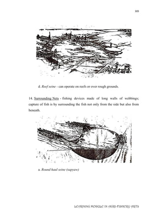 309
LEARNING MODULE IN AGRI-FISHERY ARTS
d. Reef seine - can operate on reefs or over rough grounds.
14. Surrounding Nets - fishing devices made of long walls of webbings;
capture of fish is by surrounding the fish not only from the side but also from
beneath.
a. Round haul seine (sapyaw)
 